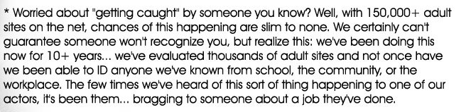 * Worried about getting caught by someone you know? Well, with 150,000+ adult sites on the net, chances of this happening are slim to none. We certainly can't guarantee someone won't recognize you, but realize this: we've been doing this now for 10+years... we've evaluated thousands of adult sites and not once have we been able to ID anyone we've known from school, the community, or the workplace.  The few times we've heard of this sort of thing happening to one of our actors, it's been them... bragging to someone about a job they've done.

    * Casting Adult Models only works in clean, safe environments. We're not creepy perverts, operating from a van down by the river. We value your comfort while working for us, and wont ask you to do anything you dont want to do.. It's really safe and actually fun! You can even ask some of our past models!

    * No big production crew on site... Just you and Tony, a very private experience. No, there won't be 10 drooling guys waiting around to see a free peep-show.