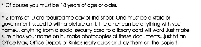 What we require:
    * Of course you must be 18 years of age or older.

    * 2 forms of ID are required the day of the shoot. One must be a state or government issued ID with a picture on it. The other can be a social security card...make photocopies of these documents...just hit an Office Max, Office Depot, or Kinkos really quick and lay them on the copier!

    * You'll be required to sign a standard model release and age verification contract.

    * Fun, easy going attitudes. Please no druggies, drunks, or gangsta mentalities.  

    * Get ready to have fun and make money!